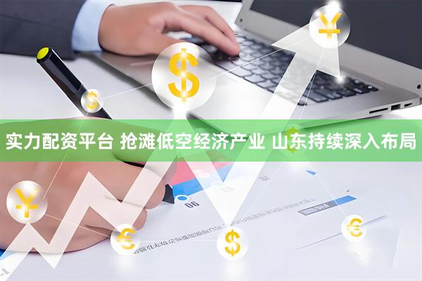 实力配资平台 抢滩低空经济产业 山东持续深入布局