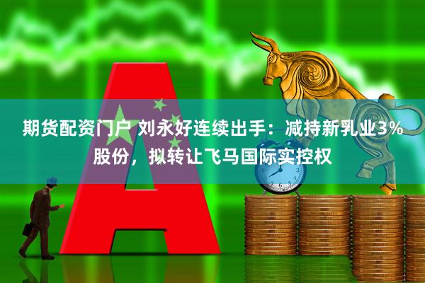 期货配资门户 刘永好连续出手：减持新乳业3%股份，拟转让飞马国际实控权