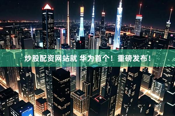 炒股配资网站就 华为首个！重磅发布！