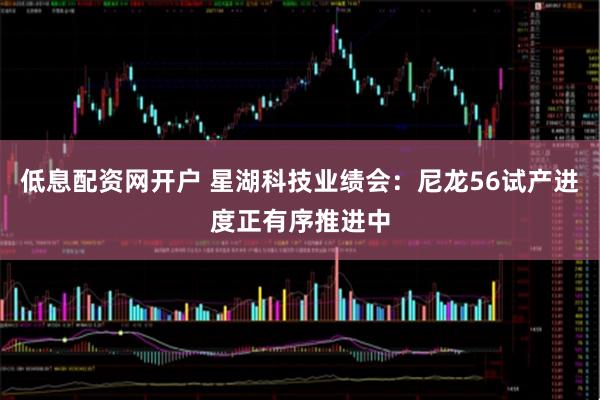 低息配资网开户 星湖科技业绩会：尼龙56试产进度正有序推进中