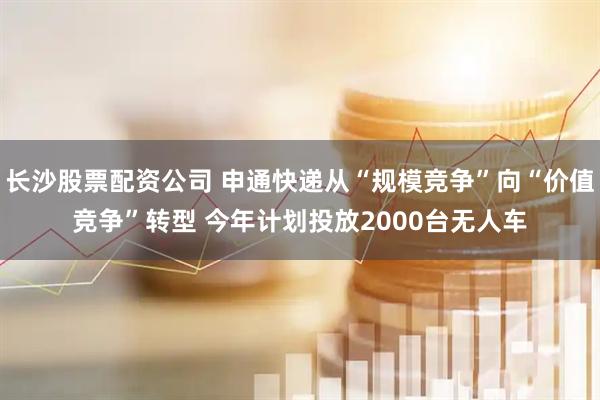 长沙股票配资公司 申通快递从“规模竞争”向“价值竞争”转型 今年计划投放2000台无人车