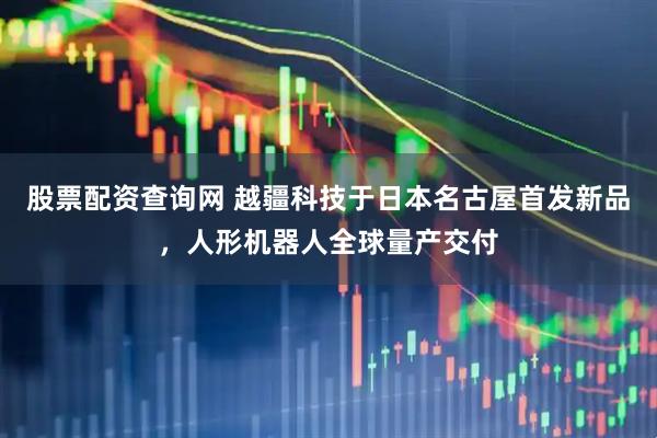 股票配资查询网 越疆科技于日本名古屋首发新品，人形机器人全球量产交付