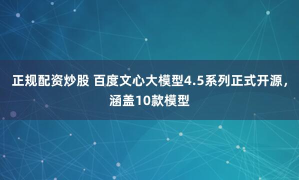 正规配资炒股 百度文心大模型4.5系列正式开源，涵盖10款模型