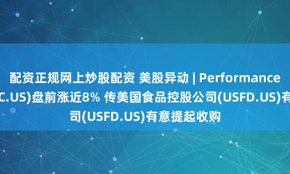 配资正规网上炒股配资 美股异动 | Performance Food(PFGC.US)盘前涨近8% 传美国食品控股公司(USFD.US)有意提起收购