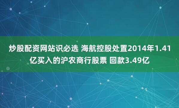 炒股配资网站识必选 海航控股处置2014年1.41亿买入的沪农商行股票 回款3.49亿