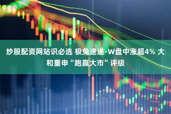 炒股配资网站识必选 极兔速递-W盘中涨超4% 大和重申“跑赢大市”评级