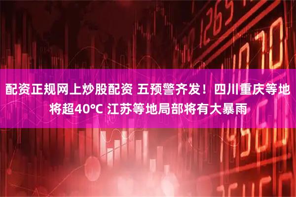 配资正规网上炒股配资 五预警齐发！四川重庆等地将超40℃ 江苏等地局部将有大暴雨