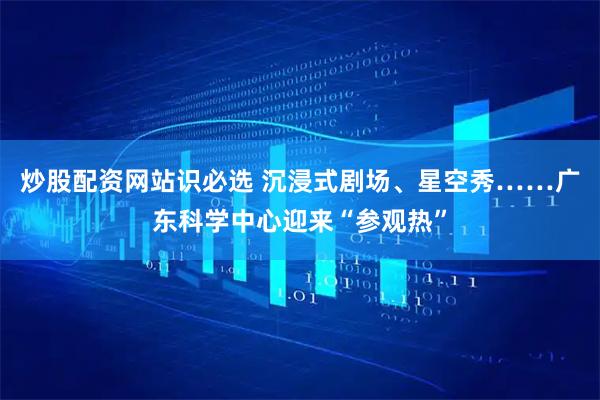 炒股配资网站识必选 沉浸式剧场、星空秀……广东科学中心迎来“参观热”