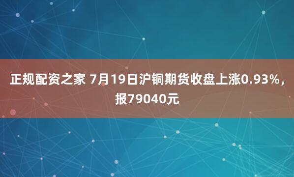 正规配资之家 7月19日沪铜期货收盘上涨0.93%，报79040元