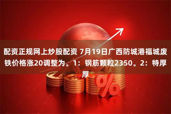 配资正规网上炒股配资 7月19日广西防城港福城废铁价格涨20调整为。1：钢筋颗粒2350。2：特厚