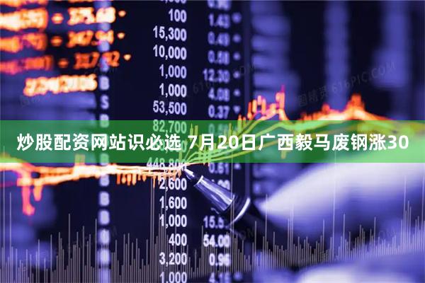 炒股配资网站识必选 7月20日广西毅马废钢涨30