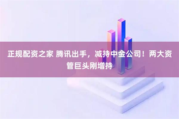 正规配资之家 腾讯出手，减持中金公司！两大资管巨头刚增持
