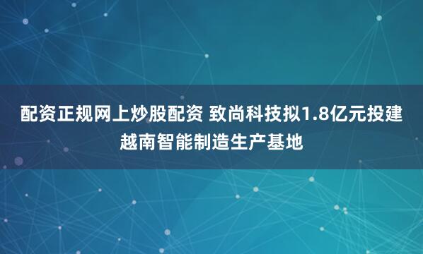 配资正规网上炒股配资 致尚科技拟1.8亿元投建越南智能制造生产基地