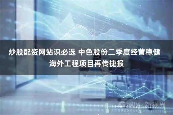 炒股配资网站识必选 中色股份二季度经营稳健  海外工程项目再传捷报