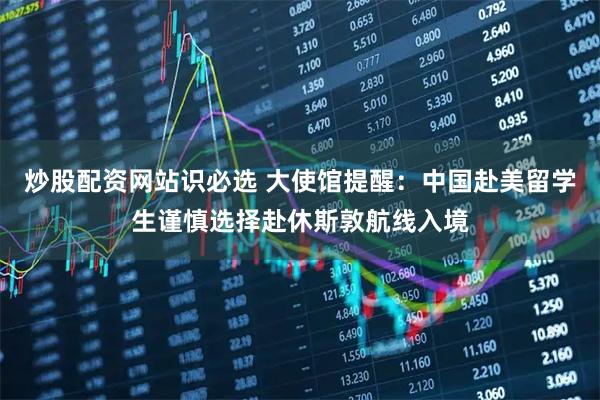 炒股配资网站识必选 大使馆提醒：中国赴美留学生谨慎选择赴休斯敦航线入境
