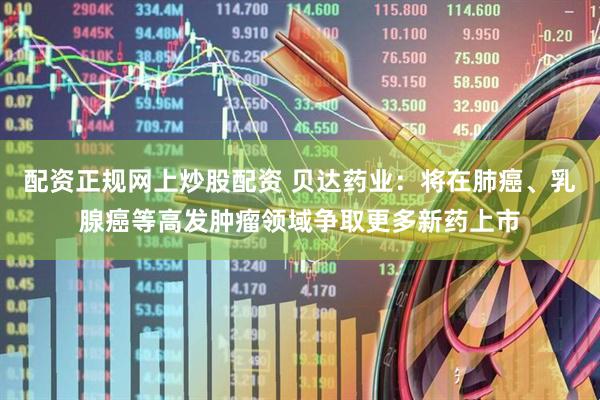 配资正规网上炒股配资 贝达药业：将在肺癌、乳腺癌等高发肿瘤领域争取更多新药上市