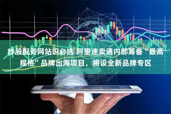 炒股配资网站识必选 阿里速卖通内部筹备“最高规格”品牌出海项目，将设全新品牌专区