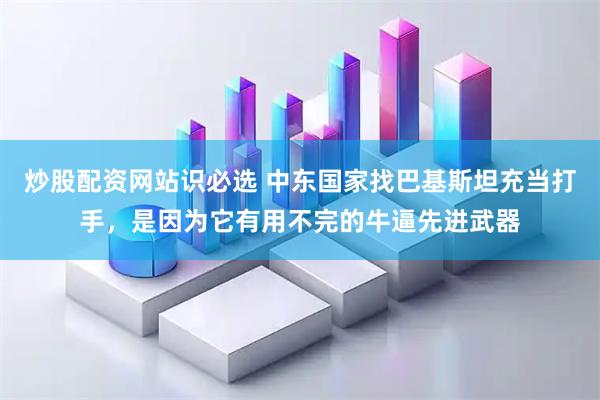 炒股配资网站识必选 中东国家找巴基斯坦充当打手，是因为它有用不完的牛逼先进武器