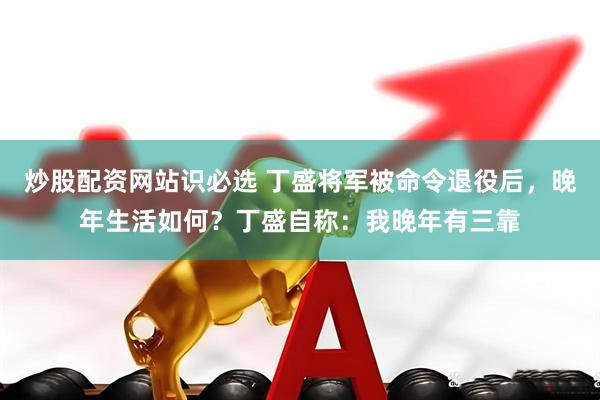 炒股配资网站识必选 丁盛将军被命令退役后，晚年生活如何？丁盛自称：我晚年有三靠
