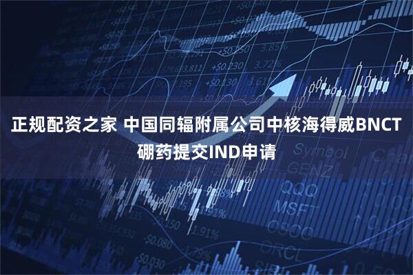 正规配资之家 中国同辐附属公司中核海得威BNCT硼药提交IND申请
