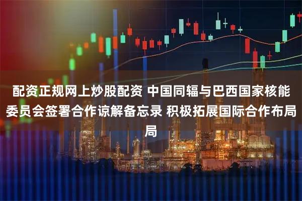配资正规网上炒股配资 中国同辐与巴西国家核能委员会签署合作谅解备忘录 积极拓展国际合作布局